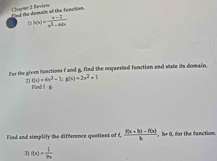 Chapter 2 Review 
Find the domain of the function. 
1) h(x)= (x-2)/x^3-64x 
For the given functions f and g, find the requested function and state its domain. 
2) f(x)=6x^3-1; g(x)=2x^2+1
Find f· g. 
Find and simplify the difference quotient of f,  (f(x+h)-f(x))/h  , h≠ 0, for the function. 
3) f(x)= 1/9x 