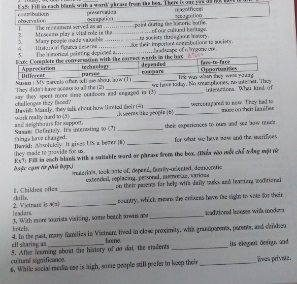 Ex5: Fill in each blank with a word/ phrase from the box. There is one you do not have
contributions magnificent
observation preservation
occupation recognition
1. The monument served as an .... .point during the historic battle.
2. Museums play a vital role in the _…of our cultural heritage.
3. Many people made valuable _to society throughout history.
4. Historical figures deserve .…_ for their important contributions to society.
. The historical painting depicted a. _landscape of a bygone era.
Susan : My parents often tell me about how (1)
They didn't have access to all the (2) _we have today. No smartphones, no internet. They
say they spent more time outdoors and engaged in (3) _interactions. What kind of
challenges they faced?
David: Mainly, they talk about how limited their (4) _wercompared to now. They had to
work really hard to (5)_ .It seems like people (6) _more on their families
and neighbours for support.
Susan: Definitely. It's interesting to (7) _their experiences to ours and see how much
things have changed.
David: Absolutely. It gives US a better (8) _for what we have now and the sacrifices
they made to provide for us.
Ex7: Fill in each blank with a suitable word or phrase from the box. (Điền vào mỗi chỗ trống một từ
hoặc cụm từ phù hợp.)
materials, took note of, depend, family-oriented, democratic
extended, replacing, personal, memorize, various
1. Children often _on their parents for help with daily tasks and learning traditional
skills.
2. Vietnam is a(n) _country, which means the citizens have the right to vote for their
leaders.
3. With more tourists visiting, some beach towns are _traditional houses with modern
hotels.
4. In the past, many families in Vietnam lived in close proximity, with grandparents, parents, and children
all sharing an home.
5. After learning about the history of ao dai, the students _its elegant design and
cultural significance.
6. While social media use is high, some people still prefer to keep their _lives private.