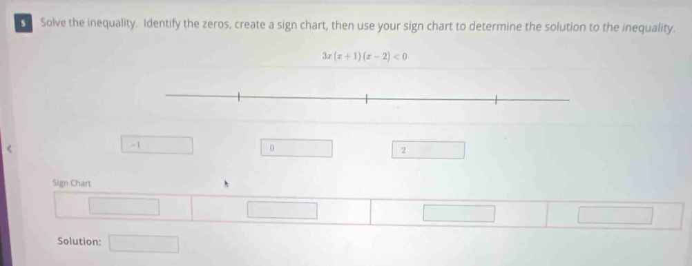 Solve the inequality. Identify the zeros, create a sign chart, then use your sign chart to determine the solution to the inequality.
3x(x+1)(x-2)<0</tex>
-1
0
2
Sign Chart
□ 
□ 
Solution: □