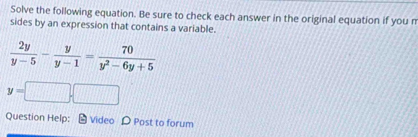 Solve the following equation. Be sure to check each answer in the original equation if you m 
sides by an expression that contains a variable.
 2y/y-5 - y/y-1 = 70/y^2-6y+5 
y=□ .□
Question Help: Video D Post to forum