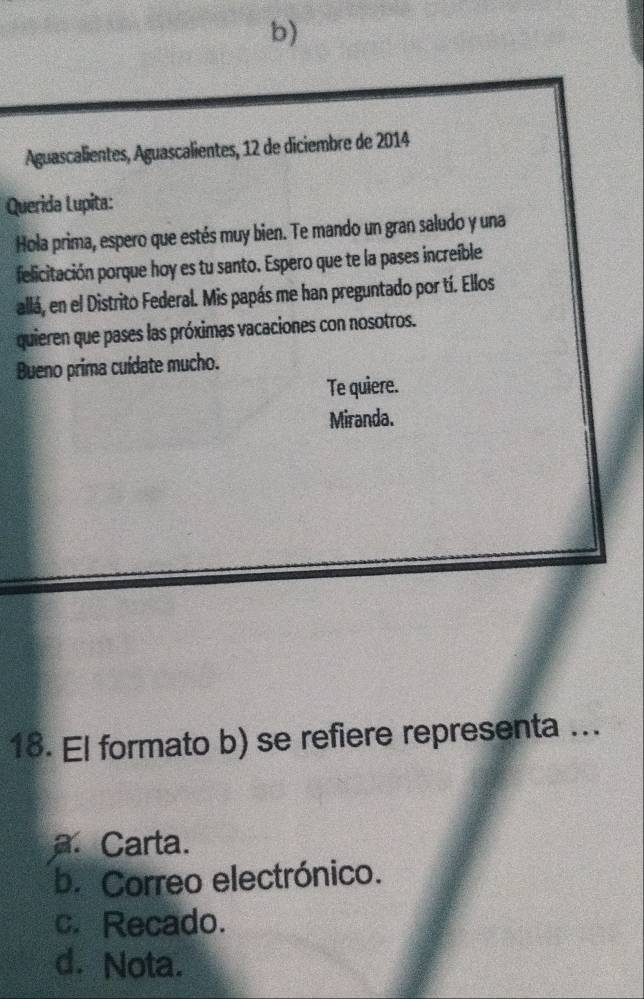 Aguascalientes, Aguascalientes, 12 de diciembre de 2014
Querida Lupita:
Hola prima, espero que estés muy bien. Te mando un gran saludo y una
felicitación porque hoy es tu santo. Espero que te la pases increíble
allá, en el Distrito Federal. Mis papás me han preguntado por tí. Ellos
quieren que pases las próximas vacaciones con nosotros.
Bueno prima cuídate mucho.
Te quiere.
Miranda.
18. El formato b) se refiere representa ..
a. Carta.
b. Correo electrónico.
c. Recado.
d. Nota.