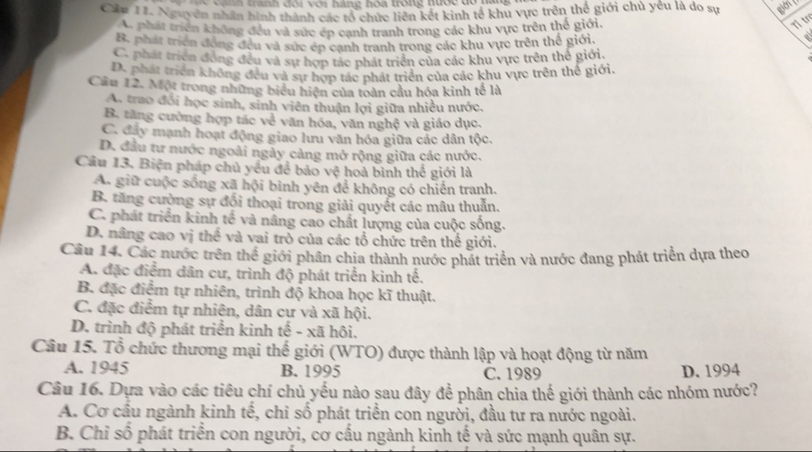 à    tranh đôi với hàng hoa trong nược đó hag 
Cân 11. Nguyên nhân hình thành các tổ chức liên kết kinh tế khu vực trên thể giới chủ yêu là do sự giên()
A. phát triển không đều và sức ép cạnh tranh trong các khu vực trên thế giới.
Tỉ tr
B. phát triển đồng đều và sức ép cạnh tranh trong các khu vực trên thế giới.
a
C. phát triển đồng đều và sự hợp tác phát triển của các khu vực trên thể giới.
D. phát triển không đều và sự hợp tác phát triển của các khu vực trên thể giới.
Cầu 12. Một trong những biểu hiện của toàn cầu hóa kinh tế là
A. trao đổi học sinh, sinh viên thuận lợi giữa nhiều nước,
B. tăng cường hợp tác về văn hóa, văn nghệ và giáo dục.
C. đây mạnh hoạt động giao lưu văn hóa giữa các dân tộc.
D. đầu tư nước ngoài ngày càng mở rộng giữa các nước.
Câu 13. Biện pháp chủ yều để bảo vệ hoà bình thế giới là
A. giữ cuộc sống xã hội bình yên để không có chiến tranh.
B. tăng cường sự đối thoại trong giải quyết các mâu thuẫn.
C. phát triển kinh tế và nâng cao chất lượng của cuộc sống.
D. nâng cao vị thế và vai trò của các tổ chức trên thế giới.
Câu 14. Các nước trên thể giới phân chịa thành nước phát triển và nước đang phát triển dựa theo
A. đặc điểm dân cư, trình độ phát triển kinh tế.
B. đặc điểm tự nhiên, trình độ khoa học kĩ thuật.
C. đặc điểm tự nhiện, dân cự và xã hội.
D. trình độ phát triển kinh tế - xã hôi.
Câu 15. Tổ chức thương mại thế giới (WTO) được thành lập và hoạt động từ năm
A. 1945 B. 1995 C. 1989 D. 1994
Câu 16. Dựa vào các tiêu chí chủ yếu nào sau đây để phân chia thế giới thành các nhóm nước?
A. Cơ cầu ngành kinh tế, chi số phát triển con người, đầu tư ra nước ngoài.
B. Chỉ số phát triển con người, cơ cầu ngành kinh tế và sức mạnh quân sự.