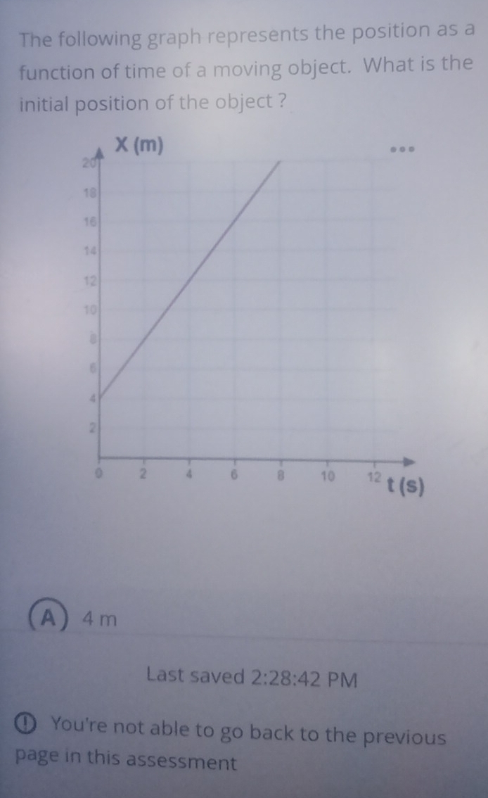 The following graph represents the position as a
function of time of a moving object. What is the
initial position of the object ?
(A) 4m
Last saved 2:28:42 PM
① You're not able to go back to the previous
page in this assessment