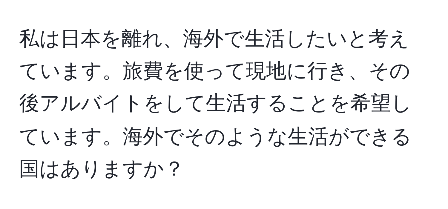 私は日本を離れ、海外で生活したいと考えています。旅費を使って現地に行き、その後アルバイトをして生活することを希望しています。海外でそのような生活ができる国はありますか？