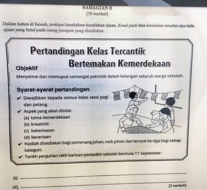 BAHAGIAN B 
[30 markah] 
Dalam bahan di bawah, terdapat kesalahan-kesalahan ejaan. Kenal pasti dua kesalahan tersebut dan tulis 
ejaan yang betul pada ruang jawapan yang disediakan. 
Pertandingan Kelas Tercantik 
Bertemakan Kemerdekaan 
Objektif 
Menyemai dan memupuk semangat patriotik dalam kalangan seluruh warga sekolah. 
Syarat-syarat pertandingan 
Diwajibkan kepada semua kelas sessi pag 
dan petang. 
Aspek yang akan dinilai: 
(a) tema kemerdekaan 
(b) kreativiti 
(c) kekemasan 
(d) keceriaan 
Hadiah disediakan bagi pemenang johan, naib johan dan tempat ke-tiga bagi setiap 
kategori. 
Tarikh penjurian oleh barisan pentadbir sekolah bermula 11 September. 
_ 
(i) 
_ 
(ii) [2 markah]