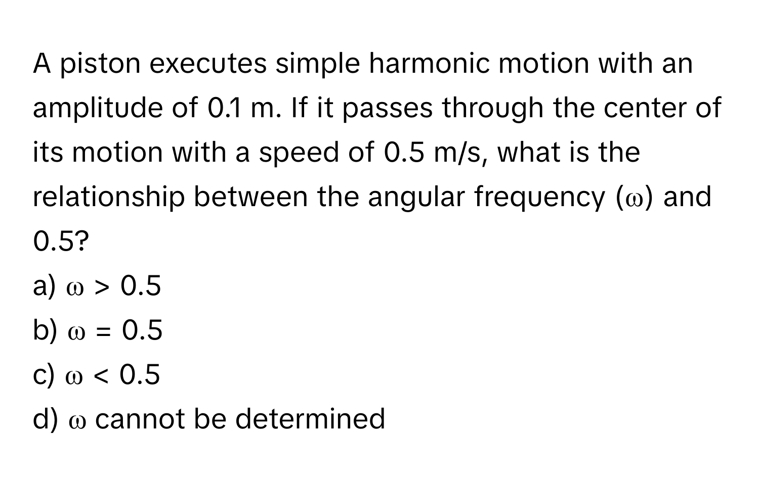 A piston executes simple harmonic motion with an amplitude of 0.1 m. If it passes through the center of its motion with a speed of 0.5 m/s, what is the relationship between the angular frequency (ω) and 0.5?

a) ω > 0.5 
b) ω = 0.5 
c) ω < 0.5 
d) ω cannot be determined