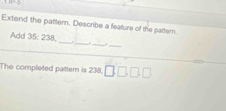 UP-5 
Extend the pattern. Describe a feature of the pattern. 
Add 35:238 __. _,_ 
_ 
_ 
The completed pattern is 238, □ , □ , □ , □ , □
_