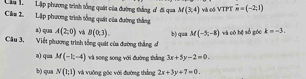 Cầu 1. Lập phương trình tổng quát của đường thẳng đ đi qua M(3;4) và có VTPT vector n=(-2;1)
Câu 2. Lập phương trình tổng quát của đường thẳng 
a) qua A(2;0) và B(0;3). và có hệ số góc k=-3. 
b) qua M(-5;-8)
Câu 3. Viết phương trình tổng quát của đường thẳng đ 
a) qua M(-1;-4) và song song với đường thẳng 3x+5y-2=0. 
b) qua N(1;1) và vuông góc với đường thẳng 2x+3y+7=0.