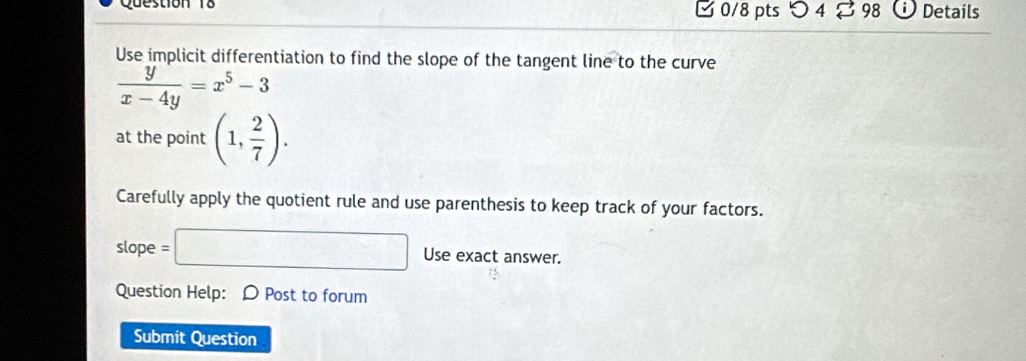 つ4 B 98 Details 
Use implicit differentiation to find the slope of the tangent line to the curve
 y/x-4y =x^5-3
at the point (1, 2/7 ). 
Carefully apply the quotient rule and use parenthesis to keep track of your factors.
slope =□ Use exact answer. 
Question Help: D Post to forum 
Submit Question