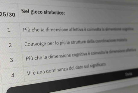 25/30 Nel gioco simbolico: 
1 Più che la dimensione affettiva e coimolta la dimniore cogt 
2 Coinvolge per lo più le strutture della cœordinaxione moire 
3 Più che la dimensione cognitiva e coinusita la dimensione dsttive 
4 Vi è una dominanza del dato sul significar 
frivx