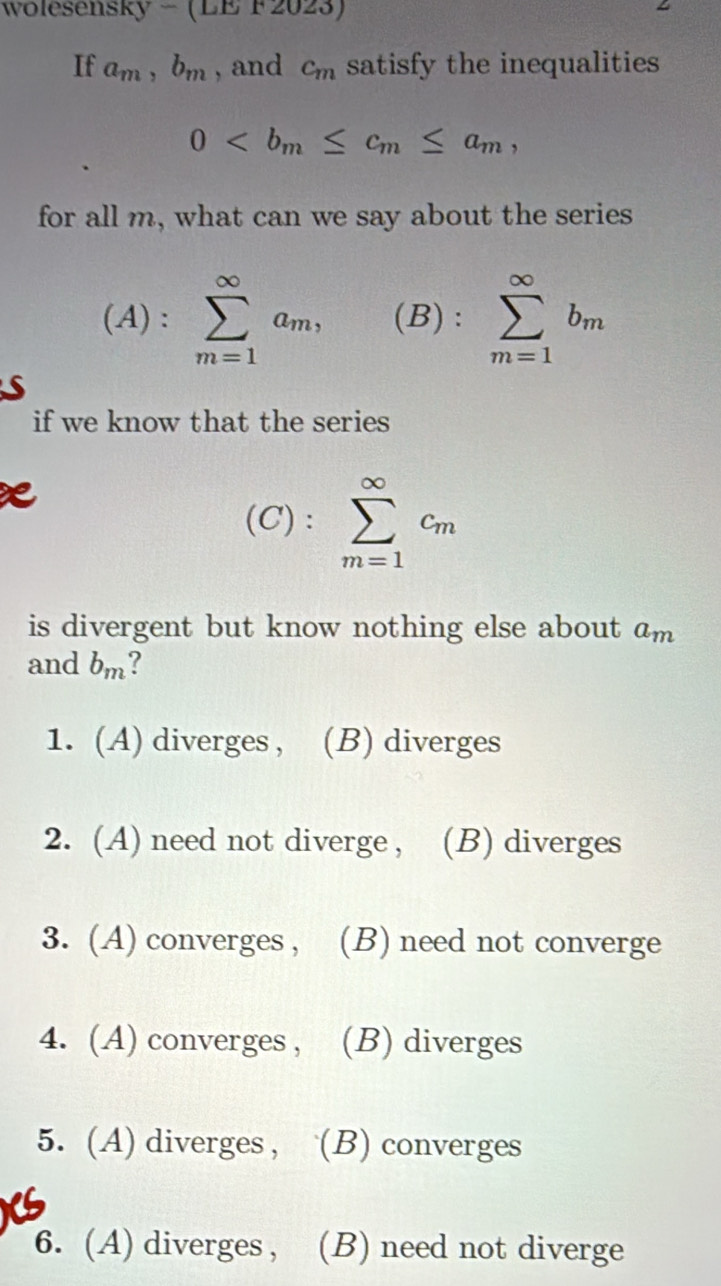 wolesensky - (LE F 202 (0) 
If a_m, b_m , and c_m satisfy the inequalities
0 , 
for all m, what can we say about the series
(A): sumlimits _(m=1)^(∈fty)a_m, (B) : sumlimits _(m=1)^(∈fty)b_m
A
S
if we know that the series
(C): sumlimits _(m=1)^(∈fty)c_m
is divergent but know nothing else about a_m
and b_m
1. (A) diverges , (B) diverges
2. (A) need not diverge , (B) diverges
3. (A) converges , (B) need not converge
4. (A) converges , (B) diverges
5. (A) diverges, (B) converges
6. (A) diverges , (B) need not diverge