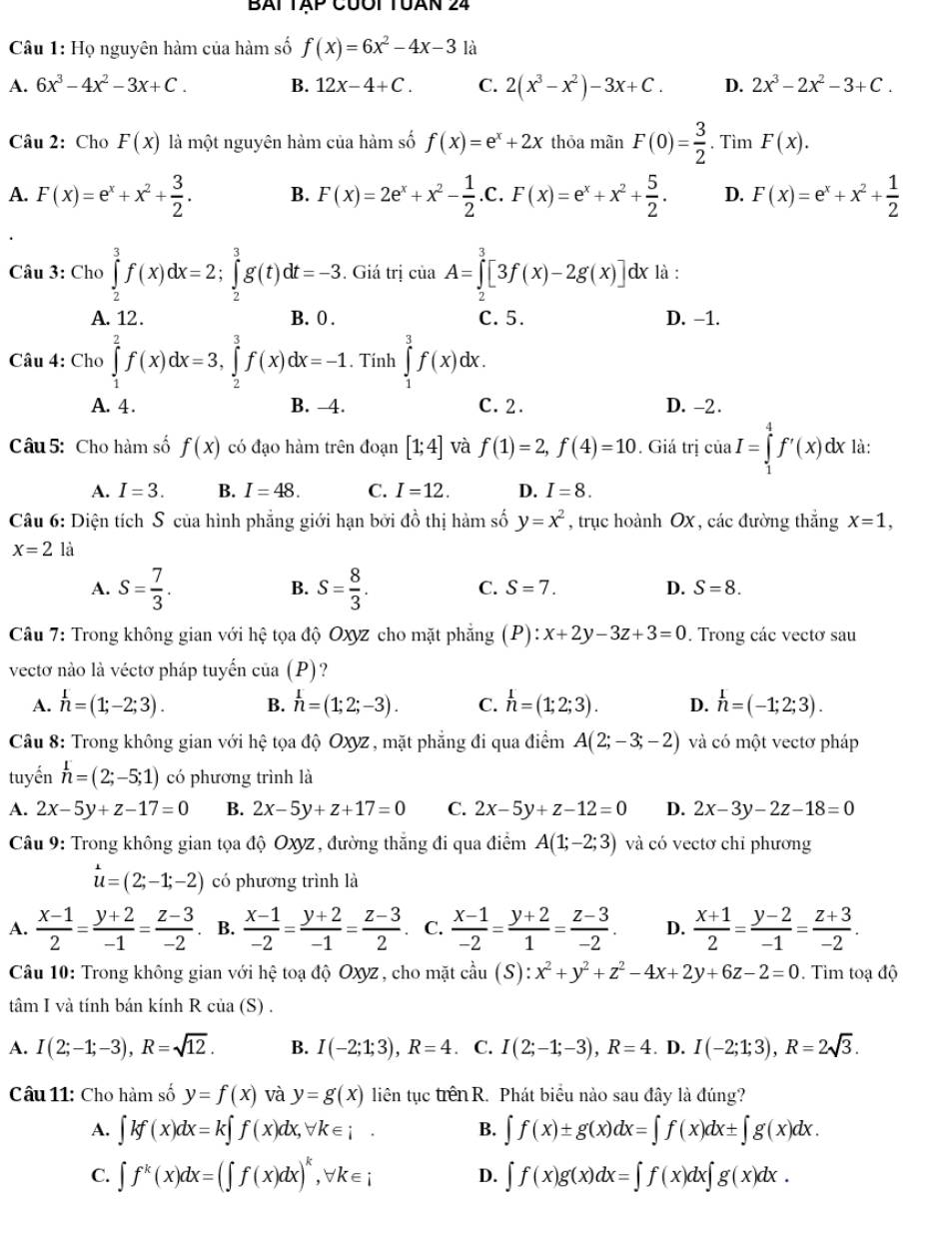 Bài Tập cưối TUàn 24
Câu 1: Họ nguyên hàm của hàm số f(x)=6x^2-4x-3 là
A. 6x^3-4x^2-3x+C. B. 12x-4+C. C. 2(x^3-x^2)-3x+C. D. 2x^3-2x^2-3+C.
Câu 2: Cho F(x) là một nguyên hàm của hàm số f(x)=e^x+2x thōa mãn F(0)= 3/2 . Tìm F(x).
A. F(x)=e^x+x^2+ 3/2 . B. F(x)=2e^x+x^2- 1/2 .C.F(x)=e^x+x^2+ 5/2 . D. F(x)=e^x+x^2+ 1/2 
Câu 3: Cho ∈tlimits _2^(3f(x)dx=2;∈tlimits _2^3g(t)dt=-3. Giá trị của A=∈tlimits _2^3[3f(x)-2g(x)] dx là :
A. 12. B. 0 . C. 5. D. -1.
Câu 4: Cho ∈tlimits _1^2f(x)dx=3,∈tlimits _2^3f(x)dx=-1. Tính ∈tlimits _1^3f(x)dx
A. 4 . B. -4. C. 2. D. -2 .
Câu 5: Cho hàm số f(x) có đạo hàm trên đoạn [1;4] và f(1)=2,f(4)=10. Giá trị ciaI=∈tlimits _1^4f'(x)dx là:
A. I=3. B. I=48. C. I=12. D. I=8.
Câu 6: Diện tích S của hình phẳng giới hạn bởi đồ thị hàm số y=x^2) , trục hoành OX , các đường thắng x=1,
x=2 là
A. S= 7/3 . S= 8/3 .
B.
C. S=7. D. S=8.
Câu 7: Trong không gian với hệ tọa độ Oxyz cho mặt phẳng (P):x+2y-3z+3=0. Trong các vectơ sau
vectơ nào là véctơ pháp tuyến của (P)?
A. h=(1;-2;3). B. h=(1;2;-3). C. h=(1;2;3). D. h=(-1;2;3).
Câu 8: Trong không gian với hệ tọa độ Oxyz , mặt phẳng đi qua điểm A(2;-3;-2) và có một vectơ pháp
tuyến h=(2;-5;1) có phương trình là
A. 2x-5y+z-17=0 B. 2x-5y+z+17=0 C. 2x-5y+z-12=0 D. 2x-3y-2z-18=0
Câu 9: Trong không gian tọa độ Oxyz , đường thắng đi qua điểm A(1;-2;3) và có vectơ chỉ phương
u=(2;-1;-2) có phương trình là
A.  (x-1)/2 = (y+2)/-1 = (z-3)/-2  B.  (x-1)/-2 = (y+2)/-1 = (z-3)/2  C.  (x-1)/-2 = (y+2)/1 = (z-3)/-2 . D.  (x+1)/2 = (y-2)/-1 = (z+3)/-2 .
Câu 10: Trong không gian với hệ toạ độ Oxyz, cho mặt cầu cdot au(S):x^2+y^2+z^2-4x+2y+6z-2=0. Tim toadpartial o
tâm I và tính bán kính R của (S) .
A. I(2;-1;-3),R=sqrt(12). B. I(-2;1;3),R=4. C. I(2;-1;-3),R=4. D. I(-2;1;3),R=2sqrt(3).
Câu 11: Cho hàm số y=f(x) và y=g(x) liên tục trênR. Phát biểu nào sau đây là đúng?
A. ∈t kf(x)dx=k∈t f(x)dx,forall k∈ i. B. ∈t f(x)± g(x)dx=∈t f(x)dx± ∈t g(x)dx.
C. ∈t f^k(x)dx=(∈t f(x)dx)^k,forall k∈ i D. ∈t f(x)g(x)dx=∈t f(x)dx∈t g(x)dx.