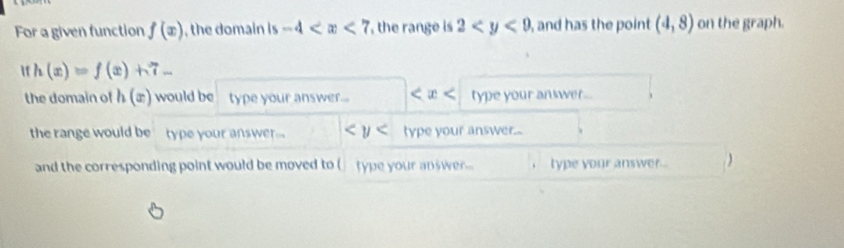 For a given function f(x) , the domain is -4 the range is 2 , and has the point (4,8) on the graph.
h(x)=f(x)+7-
the domain of h(x) would be type your answer... type your answer... 
the range would be type your answer... type your answer... 
and the corresponding point would be moved to ( type your answer... i ` type your answer . )