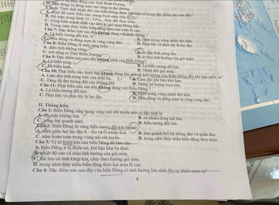Ha hía đồng của Thái Bình Dương,
< a D. Lia đồng và đồng nam mở rộng ra đại dương
Câu 6: Tính chất nhiệt đới của biển Động được thể biệm rõ trong đặc điểm nào sau đây?
A nhiệt độ nước biên cao, trung bình năm trên
B. Độ mặn trung bình 32 - 33%, , thay đổi theo mùa
C. Sông biên mạnh nhất vào thời ki gió mùa Đông Bắc
D. Trong năm thủy triều biển động theo hai mùa lũ cạn
Câu 7: Đặc điểm nào sau đây không đúng với Biển Đông 7
L Là biển tượng đổi kin. ''
C.  Phía đông và đồng nam là vòng cung đảo. B. Năm trong vùng nhiệt đới khô
A. diện tích không rộng  Cầu 8: Biển Đông là một vùng biên D. Phía bắc và phía tây là lục địa.
C. mở rộng ra Thái Bình Dương Bã có đặc tính nóng âm
Câu 9: Đặc điểm nào sau đây không phải của Biến Đông? D. ít chịu ảnh hưởng của gió mùa
C. Là biên lạnh A Là biển rộng B. Là biên tương đổi kin
D. Nhiệt đới gió mùa
Cau 10: Phát biểu nào dưới đây không đùng khi pới vệ ảnh hưởng của Biến Đông đến khí hậu nước t?
A. Làm địu tinh nóng bức của mùa hạ
C. Tăng độ âm tương đổi của không khá D. Mang lại lượng mưa lớn. Bộ Làm cho khi hậu khô hạn
A. Là biển tượng đổi kín.  Cầu 11: Phát biểu nào sau đây không đùng với Biển Đông ? B. Năm trong vùng nhiệt đới khô.
C. Phía bắc và phía tây là lục địa. D. Phía động và đông nam là vòng cung đảo.
II. Thông hiểu
Câu 1: Biến Đông nằm trong vùng nội chí tuyển nên có đặc tính là
Ar độ mặn không lớn. B. có nhiều dòng hải lưu.
C. nóng âm quanh năm D. biển tương đổi lớn.
Cảu)2: Biến Đồng là vùng biển tương đổi kín là nhờ
A. năm giữa hai lục địa A - Âu và Ô-xtrây-li-a B bao quanh bởi hệ thống đảo và quần đảo.
C. nằm hoàn toàn trong vùng nội chí tuyển. D. trong năm thủy triều biển động theo mùa.
Cầu 3: Vị trí khép kín của biến Đông đã làm cho
A. biển Đông ít bị thiên tai, khí hậu khá ôn định.
B. phiệt độ cao và chịu ảnh hưởng của gió mùa.
C. hải lưu có tính khép kín, chảy theo hướng gió mùa.
D. trong năm thủy triều biển động theo hai mùa lũ cạn.
Câu 4: Đặc điểm nào sau đây của biển Đông có ảnh hướng lớn nhất đến tự nhiên nước-ta?
8