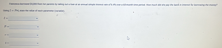 Francesca borrowed $4,000 from her parents by taking out a loan at an annual simple interest rate of 6.4% over a 60-month time period. How much did she pay the bank in interest for borrowing the money? 
Using I=Prt state the value of each parameter (variable) 
_
I= 、 
_
P=
_
r=
_
t=