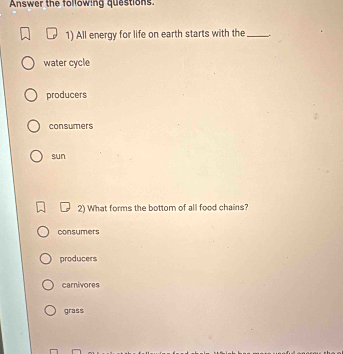 Answer the following questions.
1) All energy for life on earth starts with the_ _.
water cycle
producers
consumers
sun
2) What forms the bottom of all food chains?
consumers
producers
carnivores
grass