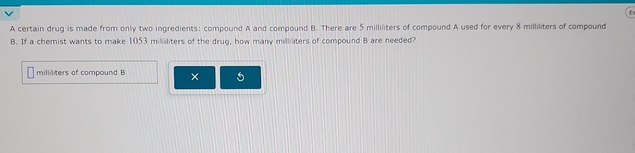 A certain drug is made from only two ingredients: compound A and compound B. There are 5 milliliters of compound A used for every 8 milliliters of compound 
B. If a chemist wants to make 1053 milliliters of the drug, how many milliliters of compound B are needed?
milliliters of compound B 
×