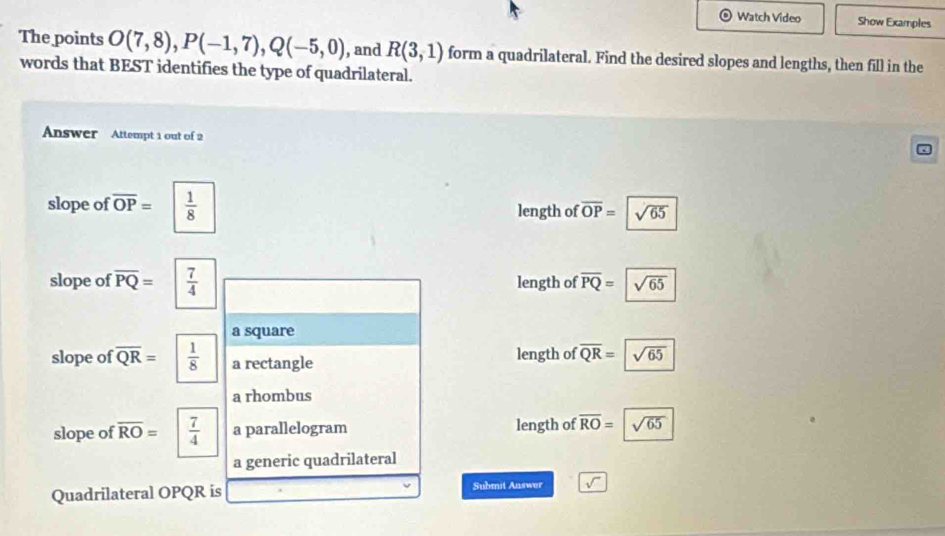 Watch Video Show Examples
The points O(7,8), P(-1,7), Q(-5,0) , and R(3,1) form a quadrilateral. Find the desired slopes and lengths, then fill in the
words that BEST identifies the type of quadrilateral.
Answer Attempt 1 out of 2
slope of overline OP=  1/8  length of overline OP= sqrt(65)
slope of overline PQ=  7/4  length of overline PQ= sqrt(65)
a square
slope of overline QR=  1/8  a rectangle length of overline QR=|overline sqrt(65)
a rhombus
slope of overline RO=  7/4  a parallelogram length of overline RO=sqrt(65)
a generic quadrilateral
Quadrilateral OPQR is Submit Answer