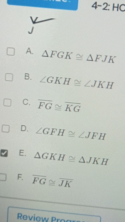 angle 4−2: HC
A. △ FGK≌ △ FJK
B. ∠ GKH≌ ∠ JKH
C. overline FG≌ overline KG
D. ∠ GFH≌ ∠ JFH
E. △ GKH≌ △ JKH
F. overline FG≌ overline JK
Review Proar