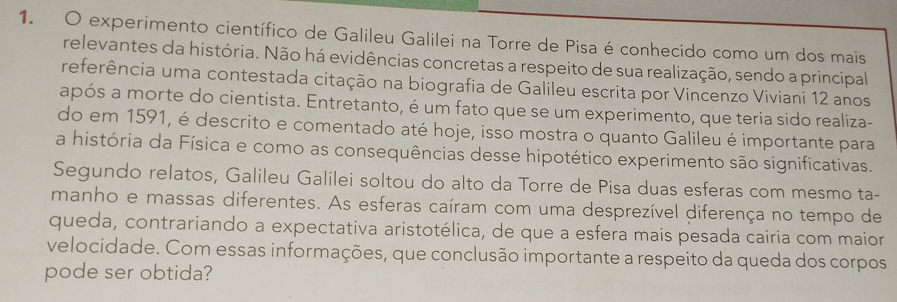 experimento científico de Galileu Galilei na Torre de Pisa é conhecido como um dos mais 
relevantes da história. Não há evidências concretas a respeito de sua realização, sendo a principal 
referência uma contestada citação na biografia de Galileu escrita por Vincenzo Viviani 12 anos 
após a morte do cientista. Entretanto, é um fato que se um experimento, que teria sido realiza- 
do em 1591, é descrito e comentado até hoje, isso mostra o quanto Galileu é importante para 
a história da Física e como as consequências desse hipotético experimento são significativas. 
Segundo relatos, Galileu Galilei soltou do alto da Torre de Pisa duas esferas com mesmo ta- 
manho e massas diferentes. As esferas caíram com uma desprezível diferença no tempo de 
queda, contrariando a expectativa aristotélica, de que a esfera mais pesada cairia com maior 
velocidade. Com essas informações, que conclusão importante a respeito da queda dos corpos 
pode ser obtida?