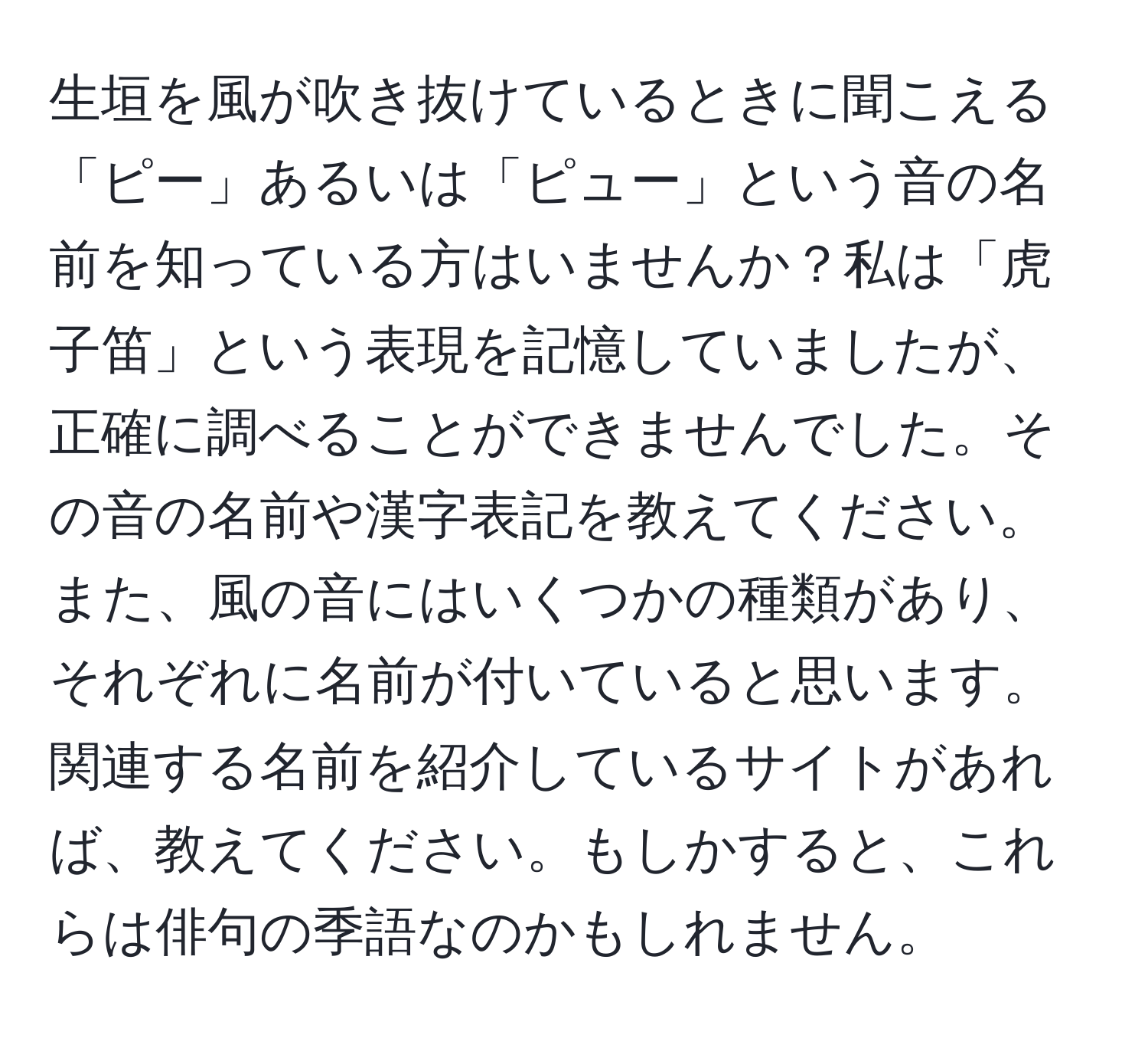 生垣を風が吹き抜けているときに聞こえる「ピー」あるいは「ピュー」という音の名前を知っている方はいませんか？私は「虎子笛」という表現を記憶していましたが、正確に調べることができませんでした。その音の名前や漢字表記を教えてください。また、風の音にはいくつかの種類があり、それぞれに名前が付いていると思います。関連する名前を紹介しているサイトがあれば、教えてください。もしかすると、これらは俳句の季語なのかもしれません。