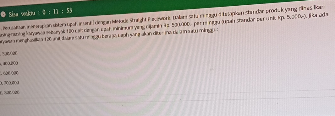 Sisa waktu : 0:11:53
Perusahaan menerapkan sistem upah insentif dengan Metode Straight Piecework. Dalam satu minggu ditetapkan standar produk yang dihasilkan
asing-masing karyawan sebanyak 100 unit dengan upah minimum yang dijamin Rp. 500.000,- per minggu (upah standar per unit Rp. 5.000,-). Jika ada
aryawan menghasilkan 120 unit dalam satu minggu berapa uaph yang akan diterima dalam satu minggu:
500.000
、 400.000
、 600.000
D. 700.000
E. 800.000