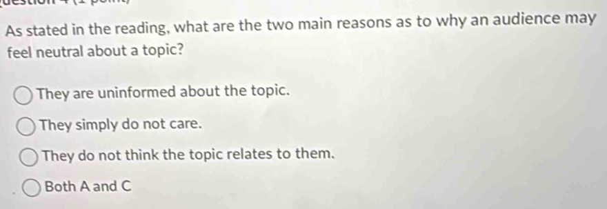 As stated in the reading, what are the two main reasons as to why an audience may
feel neutral about a topic?
They are uninformed about the topic.
They simply do not care.
They do not think the topic relates to them.
Both A and C