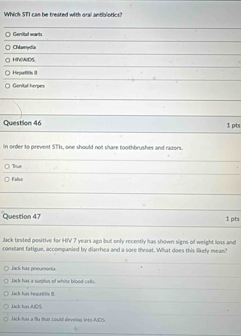 Which STI can be treated with oral antiblotics?
Genital warts
Chlamydia
HIV/AIDS
Hepatitis B
Genital herpes
Question 46
1 pts
In order to prevent STIs, one should not share toothbrushes and razors.
True
False
Question 47 1 pts
Jack tested positive for HIV 7 years ago but only recently has shown signs of weight loss and
constant fatigue, accompanied by diarrhea and a sore throat. What does this likely mean?
Jack has pneumonia.
Jack has a surplus of white blood cells.
Jack has hepatitis B.
Jack has AIDS.
Jack has a flu that could develop into AIDS.