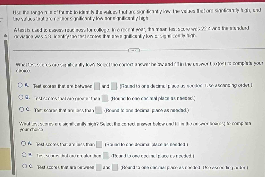 Use the range rule of thumb to identify the values that are significantly low, the values that are signficantly high, and
the values that are neither significantly low nor significantly high.
A test is used to assess readiness for college. In a recent year, the mean test score was 22.4 and the standard
deviation was 4.8. Identify the test scores that are significantly low or significantly high.
What test scores are significantly low? Select the correct answer below and fill in the answer box(es) to complete your
choice
A. Test scores that are between □ and □. (Round to one decimal place as needed. Use ascending order.)
B. Test scores that are greater than □. (Round to one decimal place as needed.)
C. Test scores that are less than □. (Round to one decimal place as needed.)
What test scores are significantly high? Select the correct answer below and fill in the answer box(es) to complete
your choice.
A. Test scores that are less than □ (Round to one decimal place as needed.)
B. Test scores that are greater than □ (Round to one decimal place as needed.)
C. Test scores that are between □ and □ (Round to one decimal place as needed. Use ascending order.)