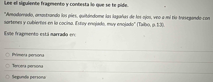 Lee el siguiente fragmento y contesta lo que se te pide.
"Amodorrado, arrastrando los pies, quitándome las lagañas de los ojos, veo a mi tío trasegando con
sartenes y cubiertos en la cocina. Estoy enojado, muy enojado" (Taibo, p.13).
Este fragmento está narrado en:
Primera persona
Tercera persona
Segunda persona