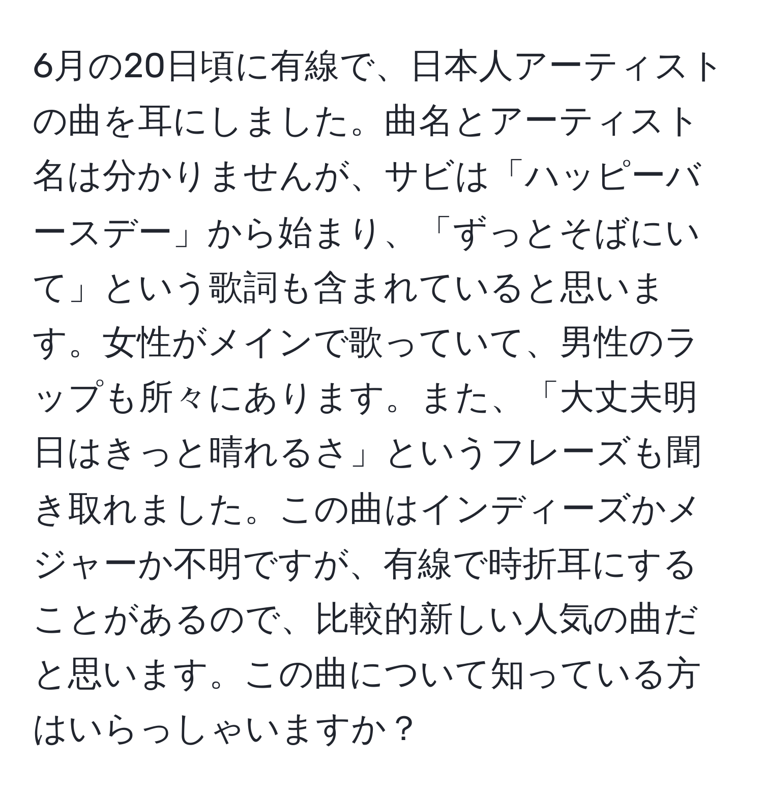 6月の20日頃に有線で、日本人アーティストの曲を耳にしました。曲名とアーティスト名は分かりませんが、サビは「ハッピーバースデー」から始まり、「ずっとそばにいて」という歌詞も含まれていると思います。女性がメインで歌っていて、男性のラップも所々にあります。また、「大丈夫明日はきっと晴れるさ」というフレーズも聞き取れました。この曲はインディーズかメジャーか不明ですが、有線で時折耳にすることがあるので、比較的新しい人気の曲だと思います。この曲について知っている方はいらっしゃいますか？