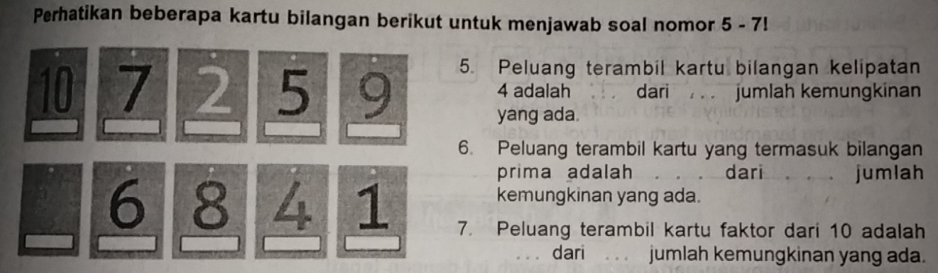 Perhatikan beberapa kartu bilangan berikut untuk menjawab soal nomor 5 - 7! 
5. Peluang terambil kartu bilangan kelipatan
10 7 2 5 9 4 adalah dari jumlah kemungkinan 
yang ada. 
6. Peluang terambil kartu yang termasuk bilangan 
prima adalah dari jumlah 
kemungkinan yang ada.
6 8 4 1 7. Peluang terambil kartu faktor dari 10 adalah 
dari jumlah kemungkinan yang ada.