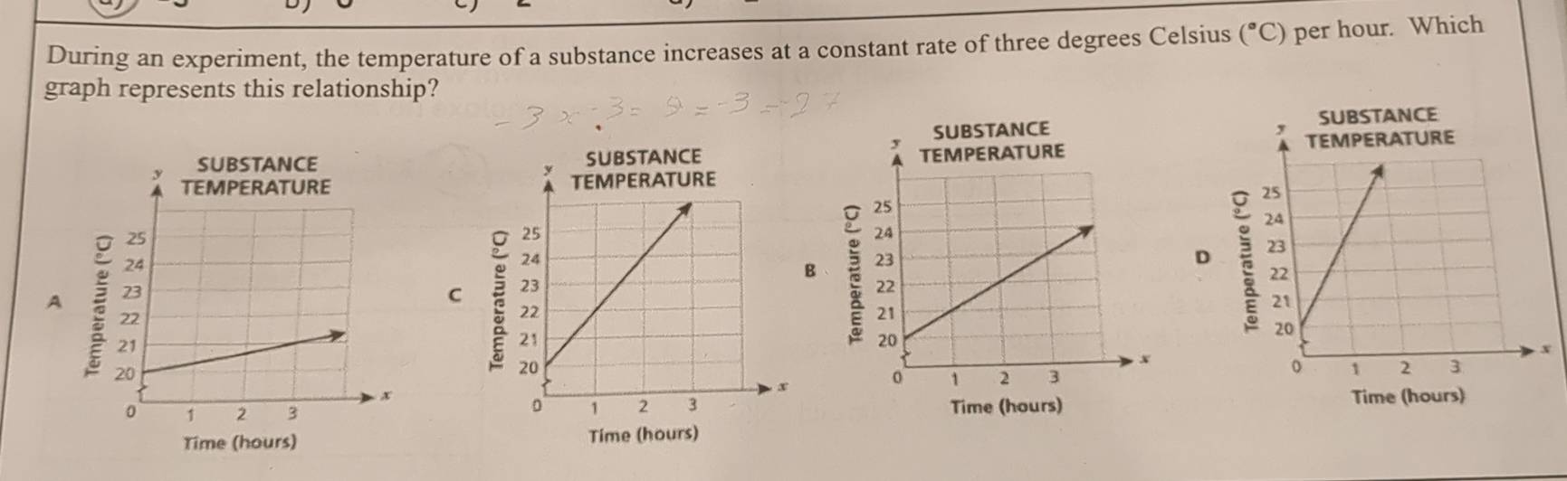 During an experiment, the temperature of a substance increases at a constant rate of three degrees Celsius (^circ C) per hour. Which 
graph represents this relationship? 


B 
D 
AC 

Time (hours) Time (hours) 
Time (hours) Time (hours)