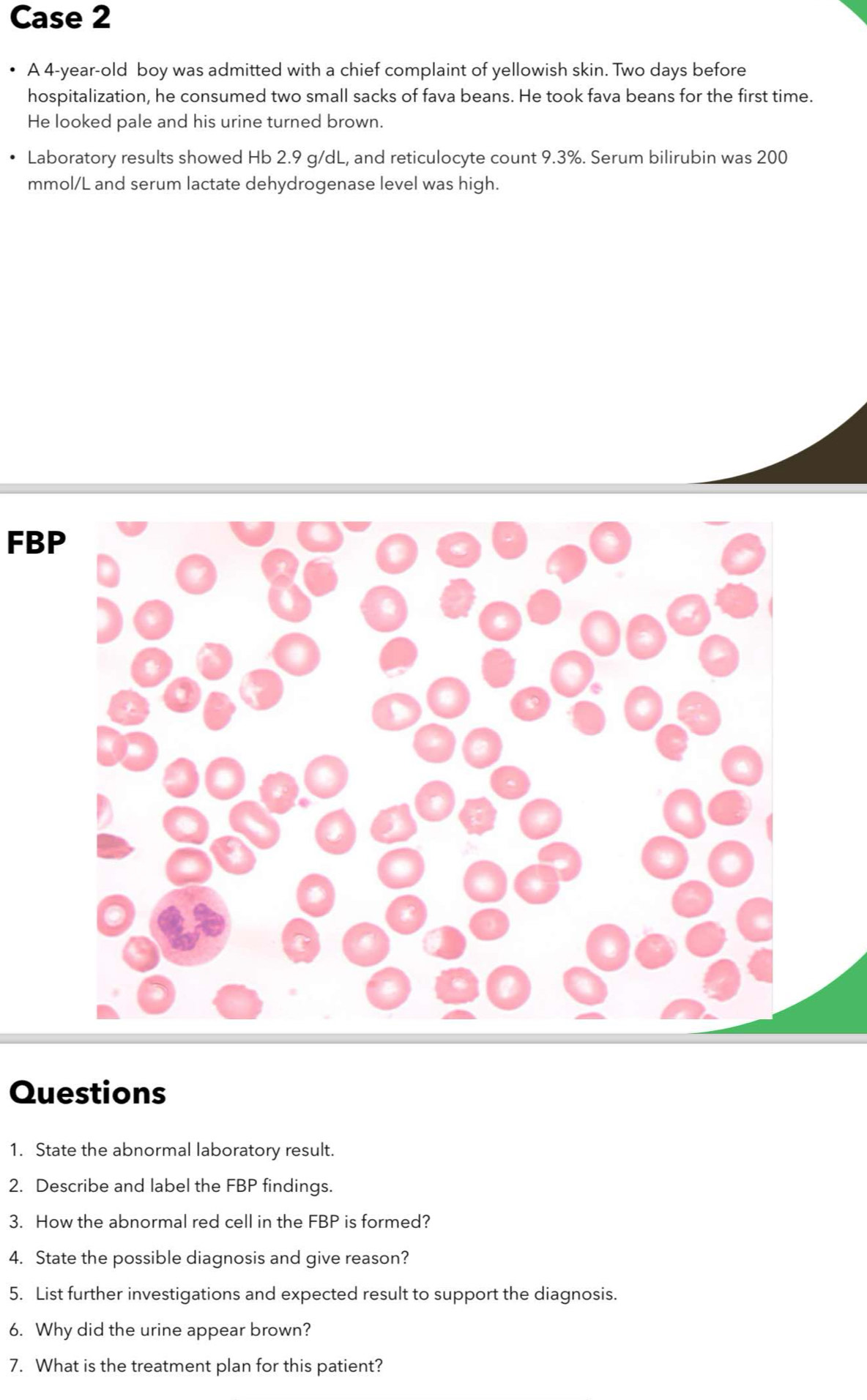 Case 2 
A 4-year -old boy was admitted with a chief complaint of yellowish skin. Two days before 
hospitalization, he consumed two small sacks of fava beans. He took fava beans for the first time. 
He looked pale and his urine turned brown. 
Laboratory results showed Hb 2.9 g/dL, and reticulocyte count 9.3%. Serum bilirubin was 200
mmol/L and serum lactate dehydrogenase level was high. 
FB 
Questions 
1. State the abnormal laboratory result. 
2. Describe and label the FBP findings. 
3. How the abnormal red cell in the FBP is formed? 
4. State the possible diagnosis and give reason? 
5. List further investigations and expected result to support the diagnosis. 
6. Why did the urine appear brown? 
7. What is the treatment plan for this patient?
