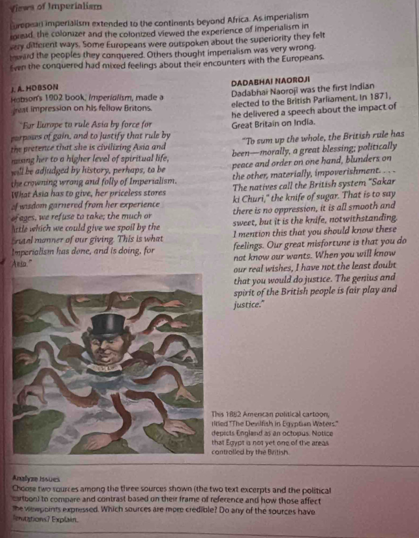 Views of Imperialism
Luropean imperialism extended to the continents beyond Africa. As imperialism
roread, the colonizer and the colonized viewed the experience of imperialism in
vary ditterent ways. Some Europeans were outspoken about the superiority they felt
teward the peoples they conquered. Others thought imperialism was very wrong.
ven the conquered had mixed feelings about their encounters with the Europeans.
DADABHAI NAOROJI
J. A. HDBSON
Hobson's 1902 book, Imperialism, made a Dadabhai Naoroji was the first Indian
reat impression on his fellow Britons. elected to the British Parliament. In 1871,
he delivered a speech about the impact of
For Europe to rule Asia by force for Great Britain on India.
parposes of gain, and to justify that rule by
the pretence that she is civilizing Asia and “To sum up the whole, the British rule has
mising her to a higher level of spiritual life, been—morally, a great blessing; politically
will be adjudged by history, perhaps, to be peace and order on one hand, blunders on
the crowning wrong and folly of Imperialism. the other, materially, impoverishment. .  .
What Asia has to give, her priceless stores The natives call the British system "Sakar
of wisdom garnered from her experience ki Churi," the knife of sugar. That is to say
of ages, we refuse to take; the much or there is no oppression, it is all smooth and
lttle which we could give we spoil by the sweet, but it is the knife, notwithstanding.
trutal manner of our giving. This is what 1 mention this that you should know these
Imperialism has done, and is doing, for feelings. Our great misfortune is that you do
Ania." not know our wants. When you will know
our real wishes, I have not the least doubt
that you would do justice. The genius and
spirit of the British people is fair play and
justice."
is 1882 Amercan political cartoon,
led 'The Devilfish in Egyptian Waters.''
picts England as an octopus. Notice
at Egypt is not yet one of the areas
ntrolled by the British.
Analyze Issues
Choose two sources among the three sources shown (the two text excerpts and the political
cartoon) to compare and contrast based on their frame of reference and how those affect
the viewpoints expressed. Which sources are more credible? Do any of the sources have
entations? Explain.