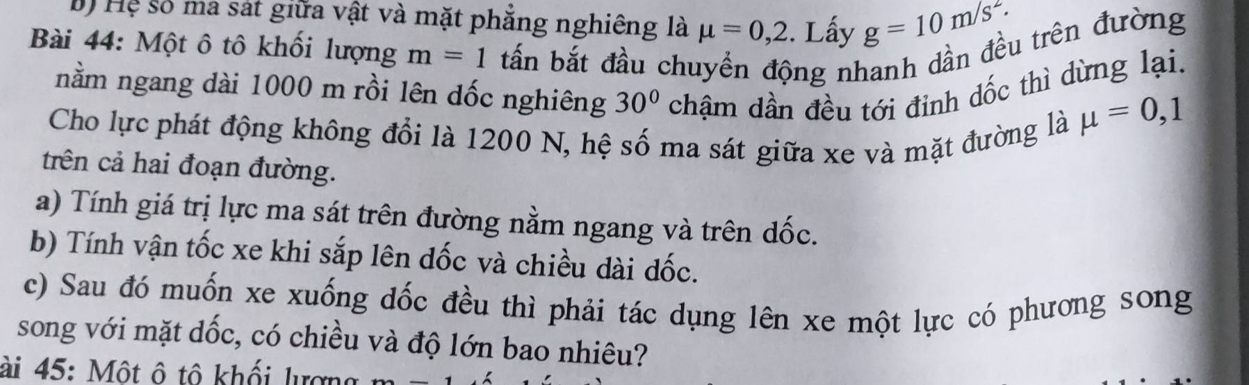 Hệ số ma sát giữa vật và mặt phẳng nghiêng là mu =0,2. Lấy g=10m/s^2. 
Bài 44: Một ô tô khối lượng m=1 tấn bắt đầu chuyển động nhanh dần đều trên đường 
nằm ngang dài 1000 m rồi lên dốc nghiêng 30° chậm dần đều tới đinh dốc thì dừng lại. 
Cho lực phát động không đổi là 1200 N, hệ số ma sát giữa xe và mặt đường là
mu =0,1
trên cả hai đoạn đường. 
a) Tính giá trị lực ma sát trên đường nằm ngang và trên dốc. 
b) Tính vận tốc xe khi sắp lên dốc và chiều dài dốc. 
c) Sau đó muốn xe xuống dốc đều thì phải tác dụng lên xe một lực có phương song 
song với mặt dốc, có chiều và độ lớn bao nhiêu? 
ài 45: Một ô tô khối lượng