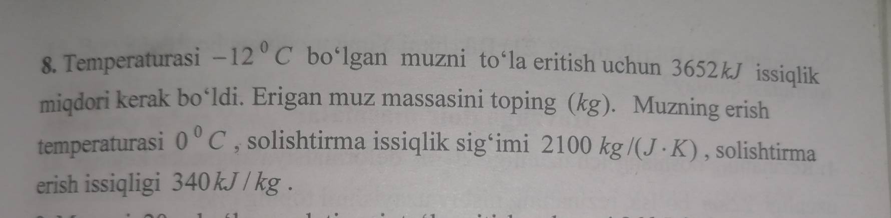 Temperaturasi -12°C bo‘lgan muzni to‘la eritish uchun 3652kJ issiqlik 
miqdori kerak bo‘ldi. Erigan muz massasini toping (kg). Muzning erish 
temperaturasi 0°C , solishtirma issiqlik sig‘imi 210 )0kg/(J· K) , solishtirma 
erish issiqligi 340kJ / kg.
