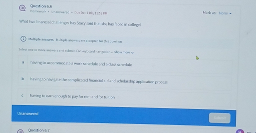 Homework # Unannwered # Due Dec 11t, 11:59 PM Mark as: None +
What two linancial challenges has Stacy said that she has faced in college?
Multiple answers; Multiple answers are accapted for this question
Select one or more answers and submet. For keyboard navigation... Show more w
a having to accommodate a work schedule and a class schedule
bhaving to navigate the complicated financial aid and scholarship application process
c having to earn enough to pay for rent and for tuition
Unanswered consit
Question 6. 7