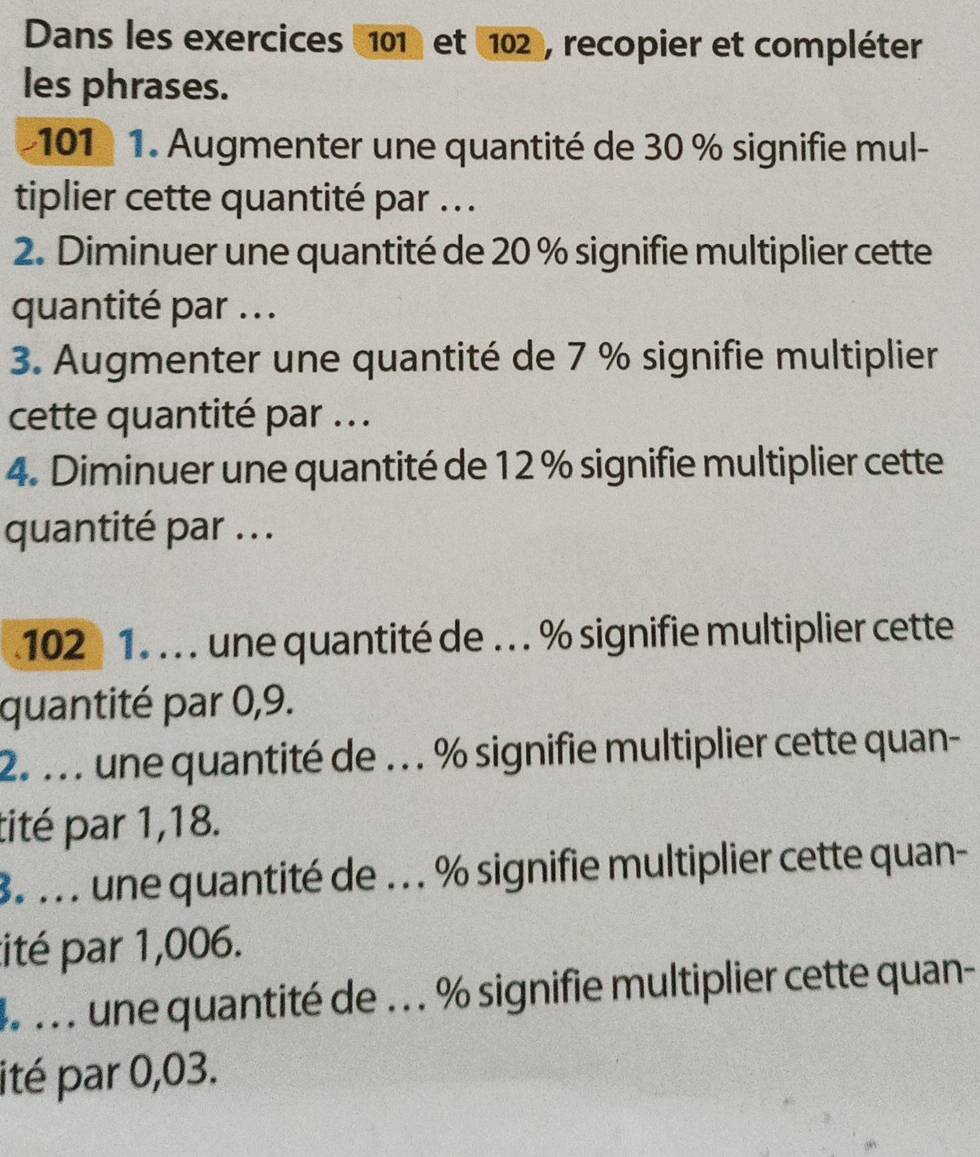 Dans les exercices 101 et 102, recopier et compléter 
les phrases.
101 1. Augmenter une quantité de 30 % signifie mul- 
tiplier cette quantité par .. . 
2. Diminuer une quantité de 20 % signifie multiplier cette 
quantité par . .. 
3. Augmenter une quantité de 7 % signifie multiplier 
cette quantité par ... 
4. Diminuer une quantité de 12 % signifie multiplier cette 
quantité par ...
102 1. . . . une quantité de . .. % signifie multiplier cette 
quantité par 0,9. 
2. . . . une quantité de . .. % signifie multiplier cette quan- 
tité par 1,18. 
8. . . . une quantité de . . . % signifie multiplier cette quan- 
ité par 1,006. 
4 . . . une quantité de . .. % signifie multiplier cette quan- 
ité par 0,03.