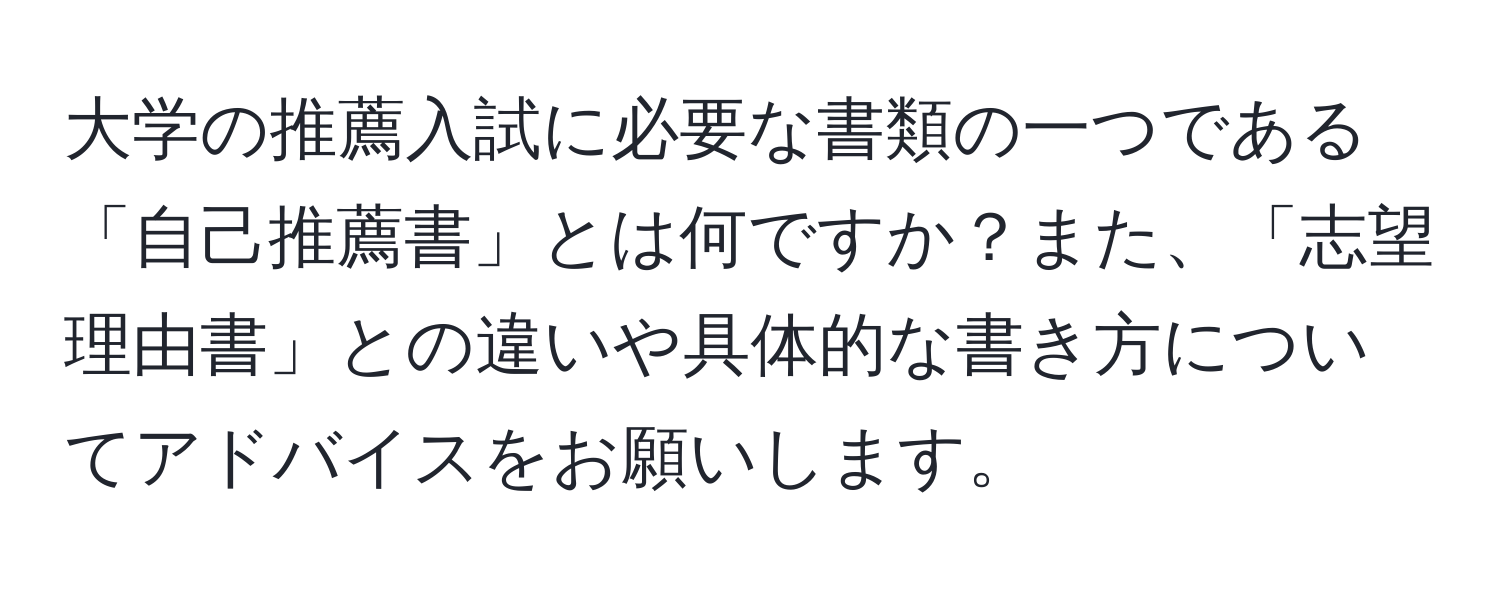 大学の推薦入試に必要な書類の一つである「自己推薦書」とは何ですか？また、「志望理由書」との違いや具体的な書き方についてアドバイスをお願いします。