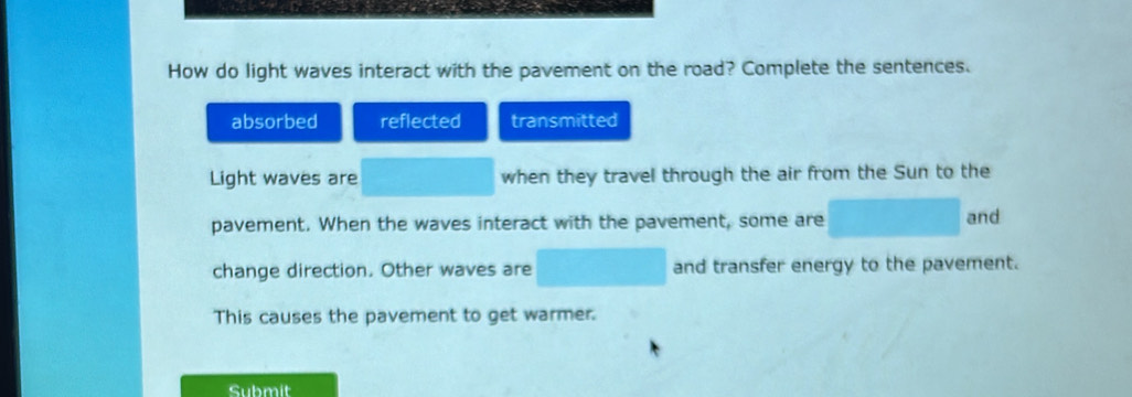 How do light waves interact with the pavement on the road? Complete the sentences.
absorbed reflected transmitted
Light waves are when they travel through the air from the Sun to the
pavement. When the waves interact with the pavement, some are
and
change direction. Other waves are and transfer energy to the pavement.
This causes the pavement to get warmer.
Submit