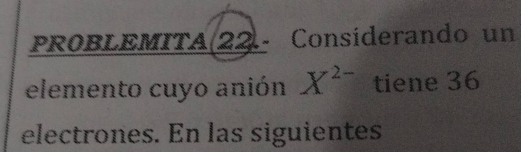 ROBLEMITA(22.- Consíderando un 
elemento cuyo anión X^(2-) tiene 36
electrones. En las siguientes