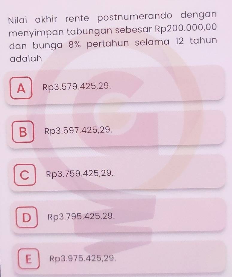 Nilai akhir rente postnumerando dengan
menyimpan tabungan sebesar Rp200.000,00
dan bunga 8% pertahun selama 12 tahun 
adalah
A Rp3.579.425, 29.
B Rp3.597.425, 29.
C Rp3.759.425, 29.
D Rp3.795.425, 29.
E Rp3.975.425, 29.