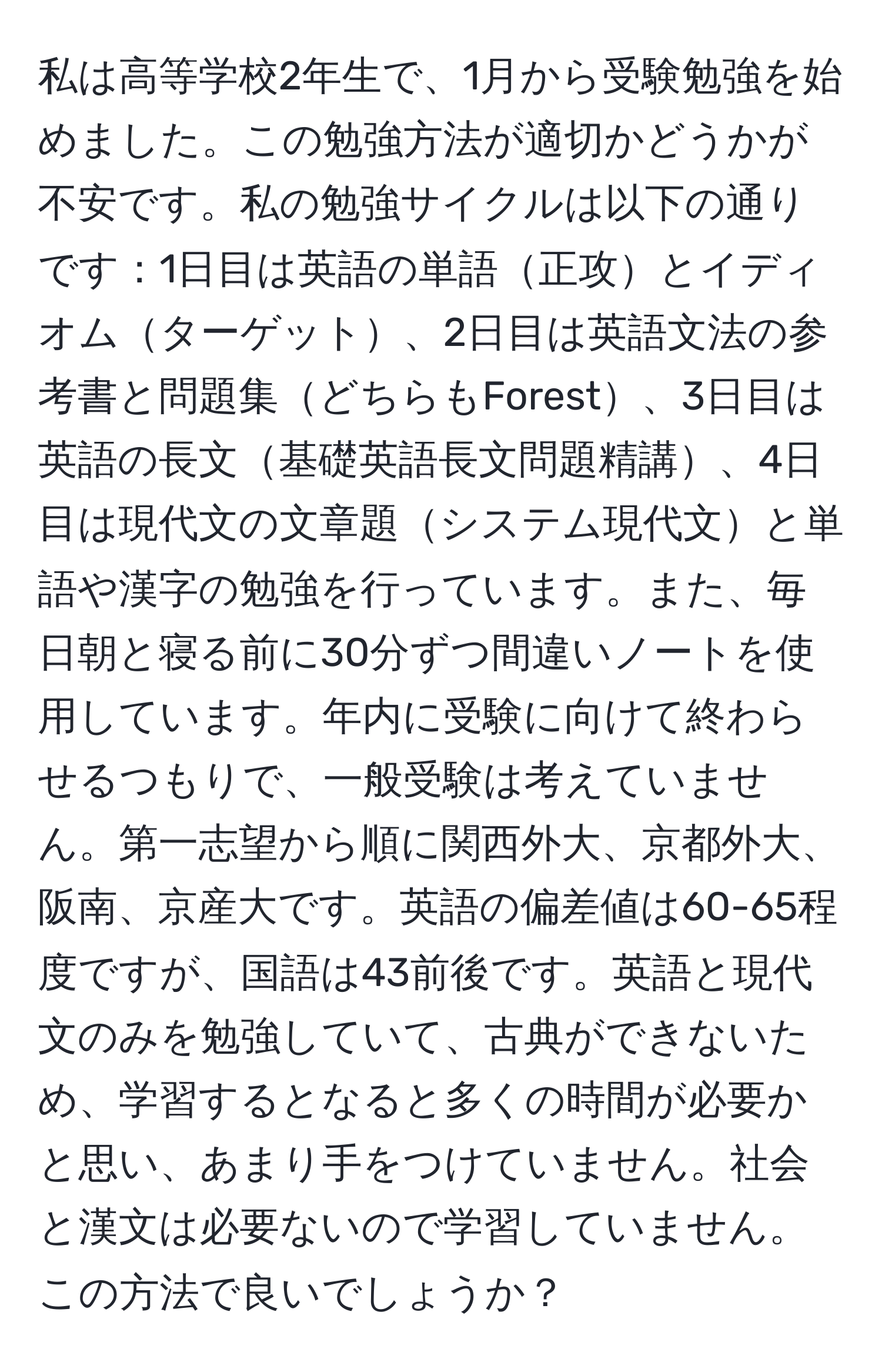 私は高等学校2年生で、1月から受験勉強を始めました。この勉強方法が適切かどうかが不安です。私の勉強サイクルは以下の通りです：1日目は英語の単語正攻とイディオムターゲット、2日目は英語文法の参考書と問題集どちらもForest、3日目は英語の長文基礎英語長文問題精講、4日目は現代文の文章題システム現代文と単語や漢字の勉強を行っています。また、毎日朝と寝る前に30分ずつ間違いノートを使用しています。年内に受験に向けて終わらせるつもりで、一般受験は考えていません。第一志望から順に関西外大、京都外大、阪南、京産大です。英語の偏差値は60-65程度ですが、国語は43前後です。英語と現代文のみを勉強していて、古典ができないため、学習するとなると多くの時間が必要かと思い、あまり手をつけていません。社会と漢文は必要ないので学習していません。この方法で良いでしょうか？