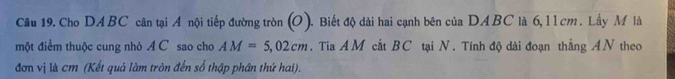 Cho DABC cân tại A nội tiếp đường tròn (O). Biết độ dài hai cạnh bên của DABC là 6,l l cm. Lấy M là 
một điểm thuộc cung nhỏ A C sao cho AM=5,02cm. Tia AM cắt BC tại N. Tính độ dài đoạn thẳng AN theo 
đơn vị là cm (Kết quả làm tròn đến số thập phân thứ hai).