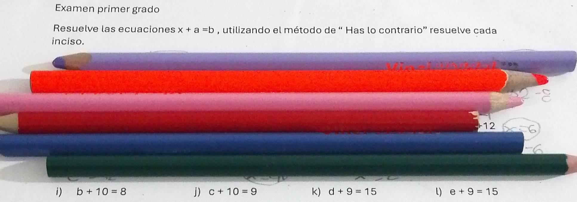 Examen primer grado 
Resuelve las ecuaciones x+a=b , utilizando el método de “ Has lo contrario” resuelve cada 
inciso. 
12 
i) b+10=8 j) c+10=9 k) d+9=15 e+9=15