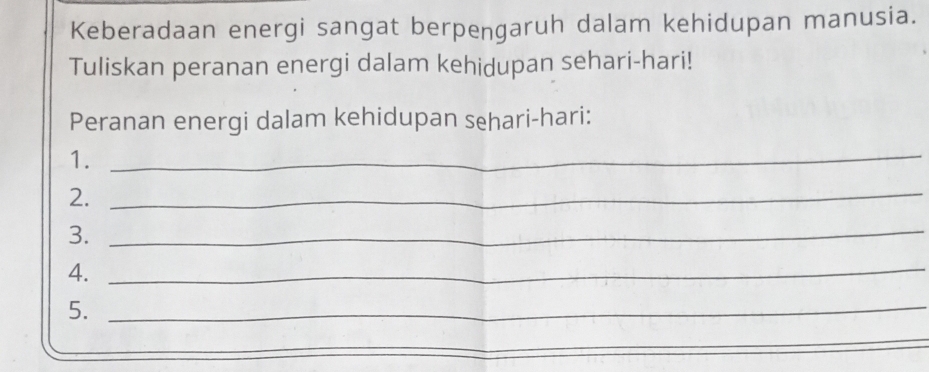 Keberadaan energi sangat berpengaruh dalam kehidupan manusia. 
Tuliskan peranan energi dalam kehidupan sehari-hari! 
Peranan energi dalam kehidupan sehari-hari: 
1. 
_ 
2._ 
3._ 
4._ 
5._ 
_