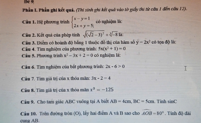 Đề 9 
Phần I. Phần ghi kết quả. (Thi sinh ghi kết quả vào tờ giấy thi từ cầu 1 đến câu 12). 
Câu 1. Hệ phương trình beginarrayl x-y=1 2x+y=5;endarray. có nghiệm là: 
Cầu 2. Kết quả của phép tính sqrt((sqrt 2)-3)^2+sqrt[3](-8) là: 
Cầu 3. Điểm có hoành độ bằng 1 thuộc đồ thị của hàm số y=2x^2 có tọa độ là: 
Cầu 4. Tìm nghiệm của phương trình: 5x(x^2+1)=0
Câu 5. Phương trình x^2-3x+2=0 có nghiệm là: 
Câu 6. Tìm nghiệm của bất phương trình: 2x-6>0
Câu 7. Tìm giá trị của x thỏa mãn: 3x-2=4
Câu 8. Tìm giá trị của x thỏa mãn x^3=-125
Câu 9. Cho tam giác ABC vuông tại A biết AB=4cm, BC=5cm. Tính sin C
Câu 10. Trên đường tròn (O), lầy hai điểm A và B sao cho widehat AOB=80° Tính độ dài 
cung AB.