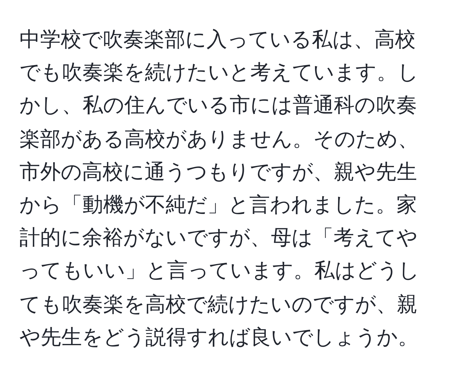 中学校で吹奏楽部に入っている私は、高校でも吹奏楽を続けたいと考えています。しかし、私の住んでいる市には普通科の吹奏楽部がある高校がありません。そのため、市外の高校に通うつもりですが、親や先生から「動機が不純だ」と言われました。家計的に余裕がないですが、母は「考えてやってもいい」と言っています。私はどうしても吹奏楽を高校で続けたいのですが、親や先生をどう説得すれば良いでしょうか。