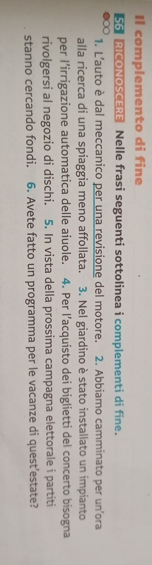 Il complemento di fine 
56 RICONOSCERE Nelle frasi seguenti sottolinea i complementi di fine. 
1. L'auto è dal meccanico per una revisione del motore. 2. Abbiamo camminato per un ora 
alla ricerca di una spiaggia meno affollata. 3. Nel giardino è stato installato un impianto 
per l’irrigazione automatica delle aiuole. 4. Per l’acquisto dei biglietti del concerto bisogna 
rivolgersi al negozio di dischi. 5. In vista della prossima campagna elettorale i partiti 
stanno cercando fondi. 6. Avete fatto un programma per le vacanze di quest’estate?